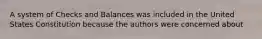 A system of Checks and Balances was included in the United States Constitution because the authors were concerned about