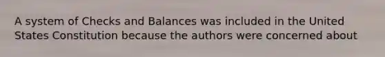 A system of Checks and Balances was included in the United States Constitution because the authors were concerned about