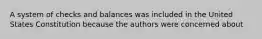 A system of checks and balances was included in the United States Constitution because the authors were concerned about