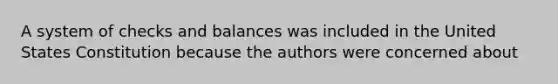 A system of checks and balances was included in the United States Constitution because the authors were concerned about