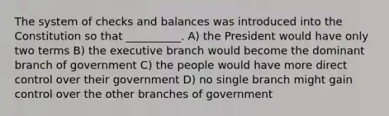 The system of checks and balances was introduced into the Constitution so that __________. A) the President would have only two terms B) the executive branch would become the dominant branch of government C) the people would have more direct control over their government D) no single branch might gain control over the other branches of government