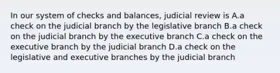 In our system of checks and balances, judicial review is A.a check on the judicial branch by the legislative branch B.a check on the judicial branch by the executive branch C.a check on the executive branch by the judicial branch D.a check on the legislative and executive branches by the judicial branch