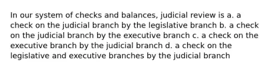 In our system of checks and balances, judicial review is a. a check on the judicial branch by the legislative branch b. a check on the judicial branch by the executive branch c. a check on the executive branch by the judicial branch d. a check on the legislative and executive branches by the judicial branch