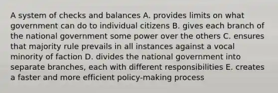 A system of checks and balances A. provides limits on what government can do to individual citizens B. gives each branch of the national government some power over the others C. ensures that majority rule prevails in all instances against a vocal minority of faction D. divides the national government into separate branches, each with different responsibilities E. creates a faster and more efficient policy-making process