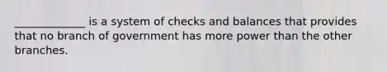 _____________ is a system of checks and balances that provides that no branch of government has more power than the other branches.