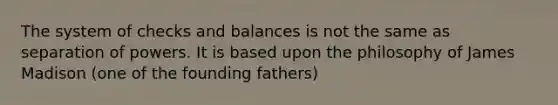 The system of checks and balances is not the same as separation of powers. It is based upon the philosophy of James Madison (one of the founding fathers)