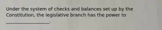 Under the system of checks and balances set up by the Constitution, the legislative branch has the power to ___________________.