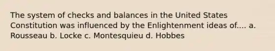 The system of checks and balances in the United States Constitution was influenced by the Enlightenment ideas of.... a. Rousseau b. Locke c. Montesquieu d. Hobbes