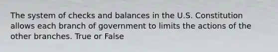 The system of checks and balances in the U.S. Constitution allows each branch of government to limits the actions of the other branches. True or False