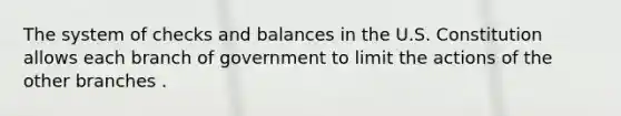 The system of checks and balances in the U.S. Constitution allows each branch of government to limit the actions of the other branches .