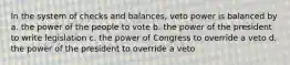 In the system of checks and balances, veto power is balanced by a. the power of the people to vote b. the power of the president to write legislation c. the power of Congress to override a veto d. the power of the president to override a veto