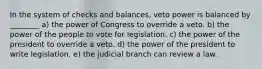 In the system of checks and balances, veto power is balanced by ________ a) the power of Congress to override a veto. b) the power of the people to vote for legislation. c) the power of the president to override a veto. d) the power of the president to write legislation. e) the judicial branch can review a law.