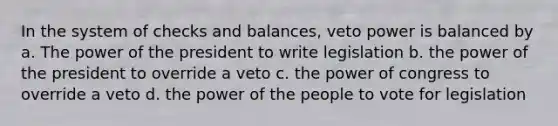 In the system of checks and balances, veto power is balanced by a. The power of the president to write legislation b. the power of the president to override a veto c. the power of congress to override a veto d. the power of the people to vote for legislation