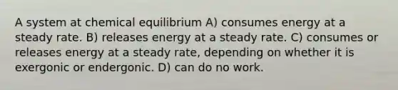 A system at chemical equilibrium A) consumes energy at a steady rate. B) releases energy at a steady rate. C) consumes or releases energy at a steady rate, depending on whether it is exergonic or endergonic. D) can do no work.