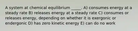 A system at chemical equilibrium _____. A) consumes energy at a steady rate B) releases energy at a steady rate C) consumes or releases energy, depending on whether it is exergonic or endergonic D) has zero kinetic energy E) can do no work