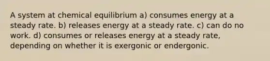 A system at chemical equilibrium a) consumes energy at a steady rate. b) releases energy at a steady rate. c) can do no work. d) consumes or releases energy at a steady rate, depending on whether it is exergonic or endergonic.