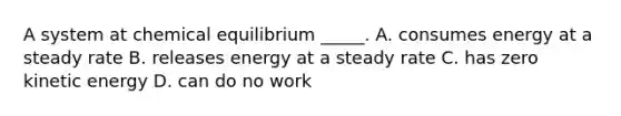 A system at chemical equilibrium _____. A. consumes energy at a steady rate B. releases energy at a steady rate C. has zero kinetic energy D. can do no work