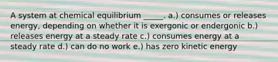 A system at chemical equilibrium _____. a.) consumes or releases energy, depending on whether it is exergonic or endergonic b.) releases energy at a steady rate c.) consumes energy at a steady rate d.) can do no work e.) has zero kinetic energy