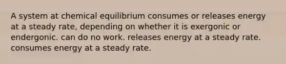 A system at chemical equilibrium consumes or releases energy at a steady rate, depending on whether it is exergonic or endergonic. can do no work. releases energy at a steady rate. consumes energy at a steady rate.