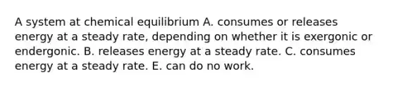 A system at chemical equilibrium A. consumes or releases energy at a steady rate, depending on whether it is exergonic or endergonic. B. releases energy at a steady rate. C. consumes energy at a steady rate. E. can do no work.