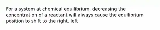 For a system at chemical equilibrium, decreasing the concentration of a reactant will always cause the equilibrium position to shift to the right. left