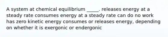 A system at chemical equilibrium _____. releases energy at a steady rate consumes energy at a steady rate can do no work has zero kinetic energy consumes or releases energy, depending on whether it is exergonic or endergonic