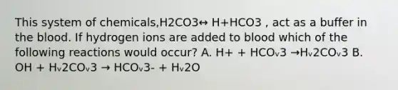 This system of chemicals,H2CO3↔ H+HCO3 , act as a buffer in the blood. If hydrogen ions are added to blood which of the following reactions would occur? A. H+ + HCOᵥ3 →Hᵥ2COᵥ3 B. OH + Hᵥ2COᵥ3 → HCOᵥ3- + Hᵥ2O