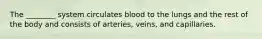 The ________ system circulates blood to the lungs and the rest of the body and consists of arteries, veins, and capillaries.