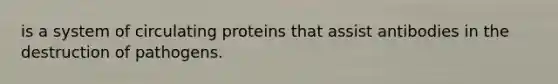 is a system of circulating proteins that assist antibodies in the destruction of pathogens.