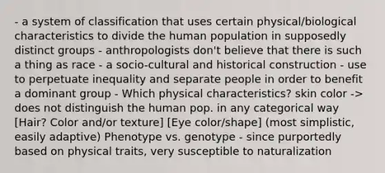 - a system of classification that uses certain physical/biological characteristics to divide the human population in supposedly distinct groups - anthropologists don't believe that there is such a thing as race - a socio-cultural and historical construction - use to perpetuate inequality and separate people in order to benefit a dominant group - Which physical characteristics? skin color -> does not distinguish the human pop. in any categorical way [Hair? Color and/or texture] [Eye color/shape] (most simplistic, easily adaptive) Phenotype vs. genotype - since purportedly based on physical traits, very susceptible to naturalization