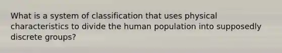 What is a system of classification that uses physical characteristics to divide the human population into supposedly discrete groups?