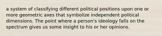 a system of classifying different political positions upon one or more geometric axes that symbolize independent political dimensions. The point where a person's ideology falls on the spectrum gives us some insight to his or her opinions.