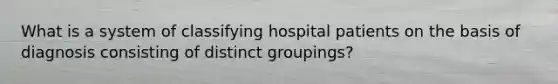 What is a system of classifying hospital patients on the basis of diagnosis consisting of distinct groupings?