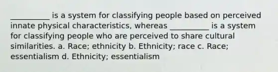 __________ is a system for classifying people based on perceived innate physical characteristics, whereas __________ is a system for classifying people who are perceived to share cultural similarities. a. Race; ethnicity b. Ethnicity; race c. Race; essentialism d. Ethnicity; essentialism