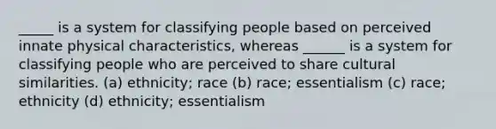 _____ is a system for classifying people based on perceived innate physical characteristics, whereas ______ is a system for classifying people who are perceived to share cultural similarities. (a) ethnicity; race (b) race; essentialism (c) race; ethnicity (d) ethnicity; essentialism