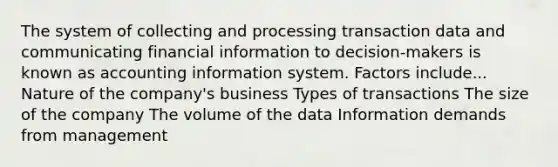 The system of collecting and processing transaction data and communicating financial information to decision-makers is known as accounting information system. Factors include... Nature of the company's business Types of transactions The size of the company The volume of the data Information demands from management