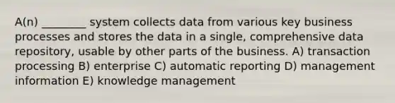 A(n) ________ system collects data from various key business processes and stores the data in a single, comprehensive data repository, usable by other parts of the business. A) transaction processing B) enterprise C) automatic reporting D) management information E) knowledge management