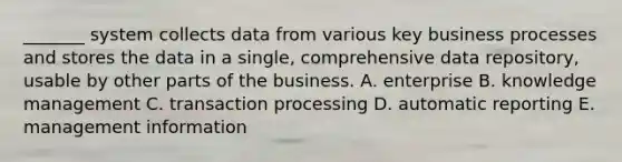 _______ system collects data from various key business processes and stores the data in a single, comprehensive data repository, usable by other parts of the business. A. enterprise B. knowledge management C. transaction processing D. automatic reporting E. management information