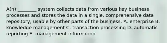 A(n) ________ system collects data from various key business processes and stores the data in a single, comprehensive data repository, usable by other parts of the business. A. enterprise B. knowledge management C. transaction processing D. automatic reporting E. management information