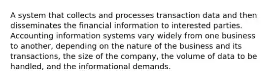 A system that collects and processes transaction data and then disseminates the financial information to interested parties. Accounting information systems vary widely from one business to another, depending on the nature of the business and its transactions, the size of the company, the volume of data to be handled, and the informational demands.