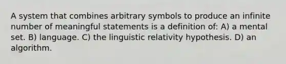 A system that combines arbitrary symbols to produce an infinite number of meaningful statements is a definition of: A) a mental set. B) language. C) the linguistic relativity hypothesis. D) an algorithm.