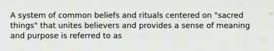 A system of common beliefs and rituals centered on "sacred things" that unites believers and provides a sense of meaning and purpose is referred to as