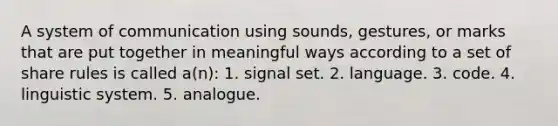 A system of communication using sounds, gestures, or marks that are put together in meaningful ways according to a set of share rules is called a(n):​ 1. signal set.​ 2. language. ​3. code. ​4. linguistic system. ​5. analogue.