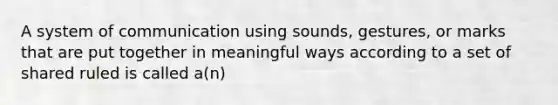 A system of communication using sounds, gestures, or marks that are put together in meaningful ways according to a set of shared ruled is called a(n)