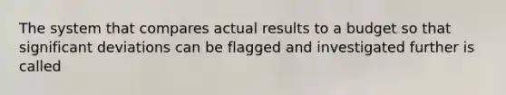 The system that compares actual results to a budget so that significant deviations can be flagged and investigated further is called