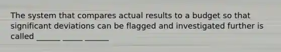 The system that compares actual results to a budget so that significant deviations can be flagged and investigated further is called ______ _____ ______