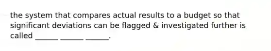 the system that compares actual results to a budget so that significant deviations can be flagged & investigated further is called ______ ______ ______.