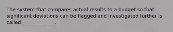 The system that compares actual results to a budget so that significant deviations can be flagged and investigated further is called ____ ____ ____.