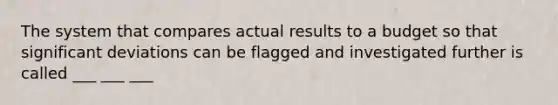 The system that compares actual results to a budget so that significant deviations can be flagged and investigated further is called ___ ___ ___