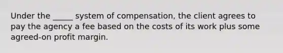 Under the _____ system of compensation, the client agrees to pay the agency a fee based on the costs of its work plus some agreed-on profit margin.